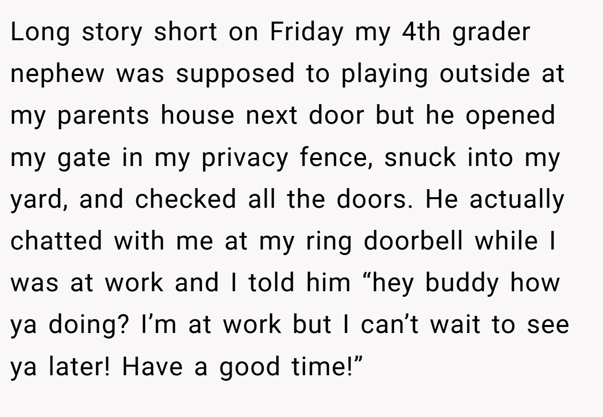 Long story short on Friday my 4th grader nephew was supposed to playing outside at my parents house next door but he opened my gate in my privacy fence, snuck into my yard, and checked all the doors. He actually chatted with me at my ring doorbell while I was at work and I told him “hey buddy how ya doing? I’m at work but I can’t wait to see ya later! Have a good time!”