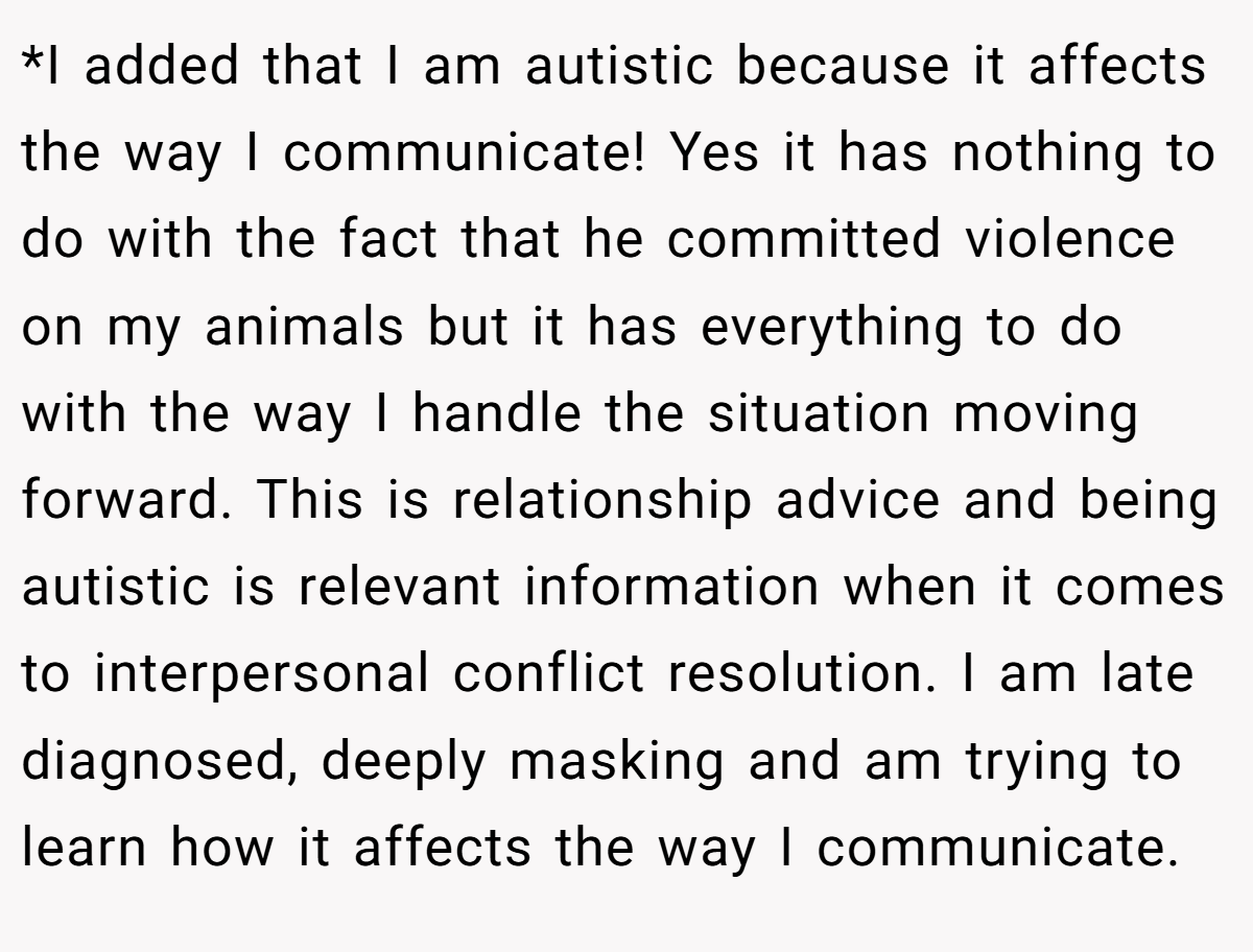 *I added that I am autistic because it affects the way I communicate! Yes it has nothing to do with the fact that he committed violence on my animals but it has everything to do with the way I handle the situation moving forward. This is relationship advice and being autistic is relevant information when it comes to interpersonal conflict resolution. I am late diagnosed, deeply masking and am trying to learn how it affects the way I communicate.
