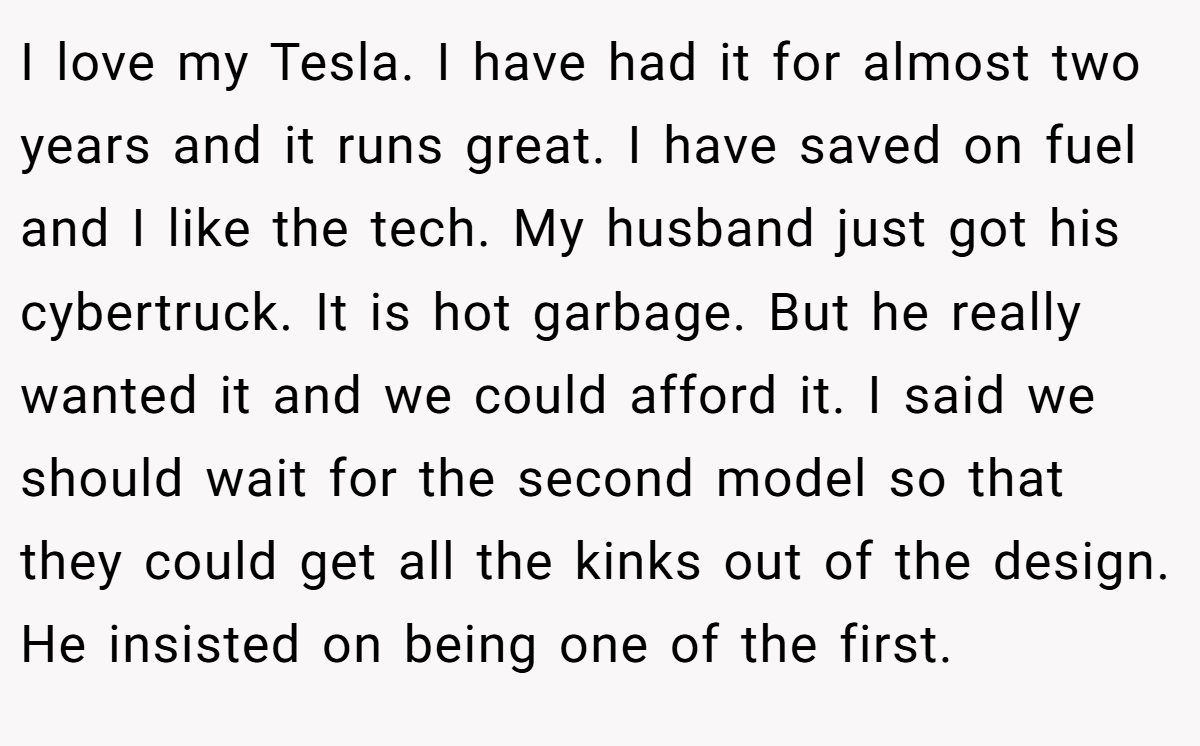 I love my Tesla. I have had it for almost two years and it runs great. I have saved on fuel and I like the tech. My husband just got his cybertruck. It is hot garbage. But he really wanted it and we could afford it. I said we should wait for the second model so that they could get all the kinks out of the design. He insisted on being one of the first.
