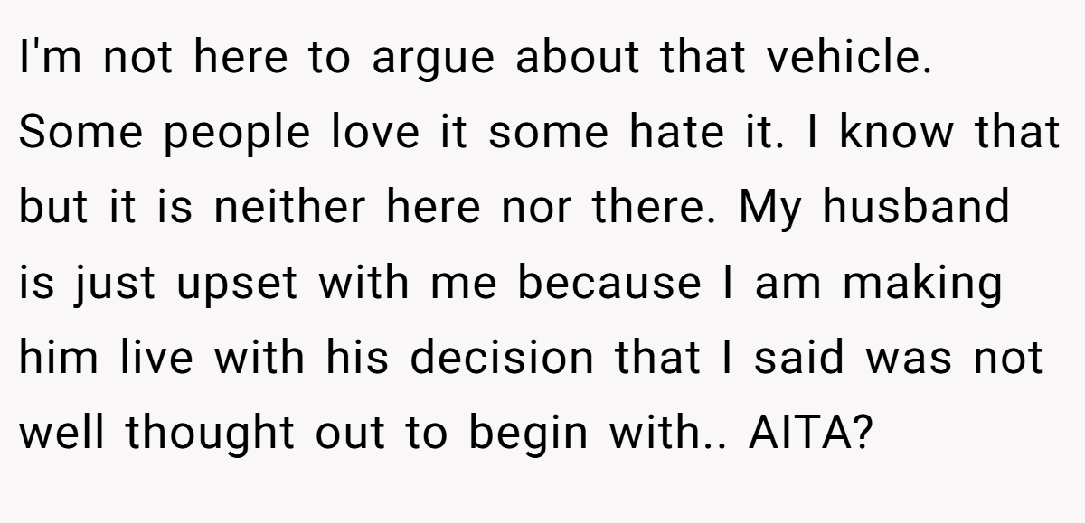 I'm not here to argue about that vehicle. Some people love it some hate it. I know that but it is neither here nor there. My husband is just upset with me because I am making him live with his decision that I said was not well thought out to begin with.. AITA?
