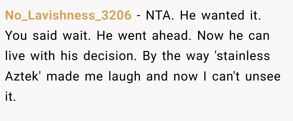 No_Lavishness_3206 − NTA. He wanted it. You said wait. He went ahead. Now he can live with his decision. By the way 'stainless Aztek' made me laugh and now I can't unsee it. 