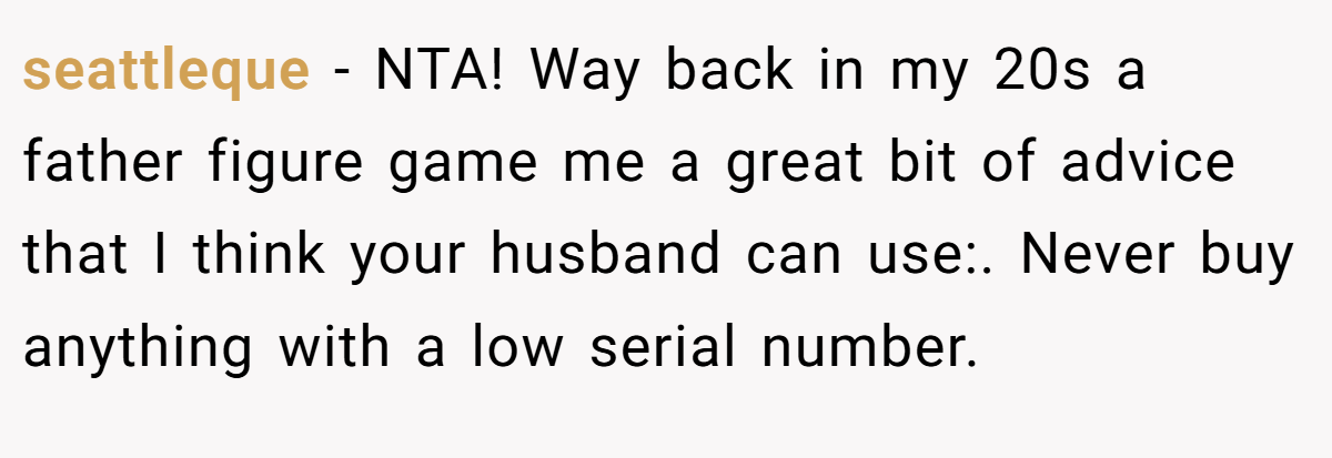 seattleque − NTA! Way back in my 20s a father figure game me a great bit of advice that I think your husband can use:. Never buy anything with a low serial number.