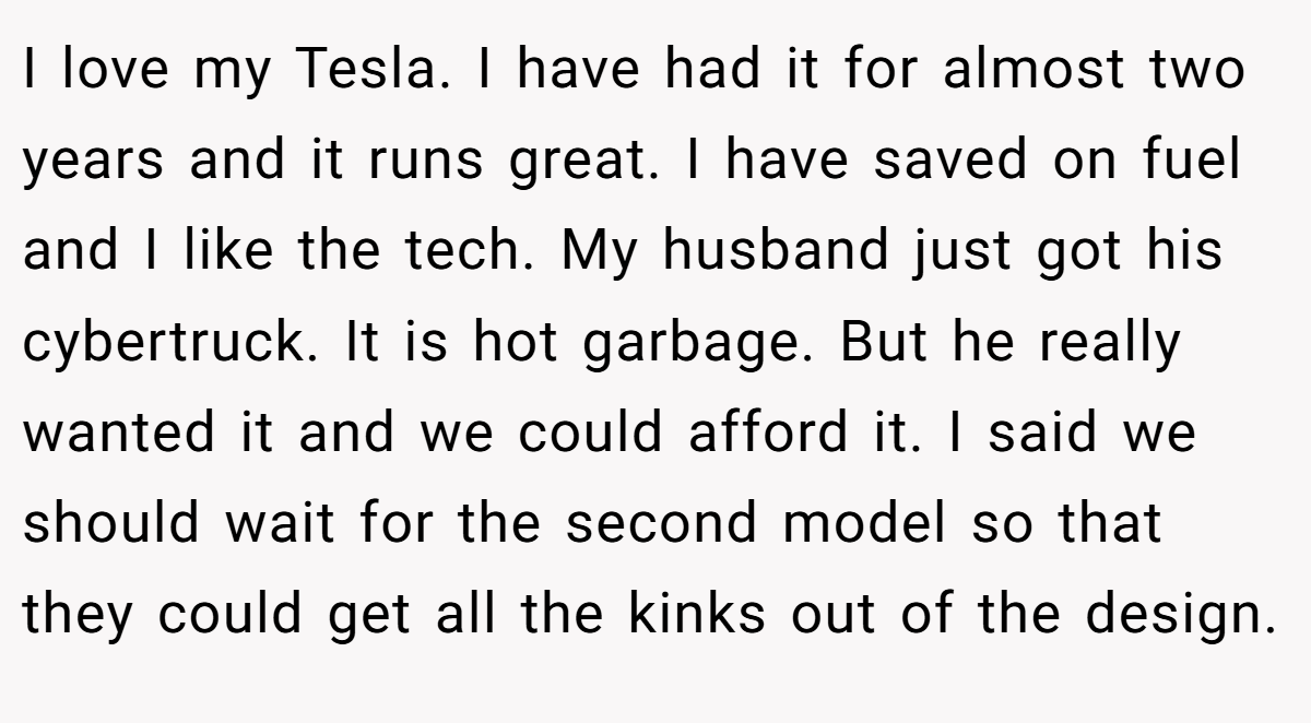 I love my Tesla. I have had it for almost two years and it runs great. I have saved on fuel and I like the tech. My husband just got his cybertruck. It is hot garbage. But he really wanted it and we could afford it. I said we should wait for the second model so that they could get all the kinks out of the design.