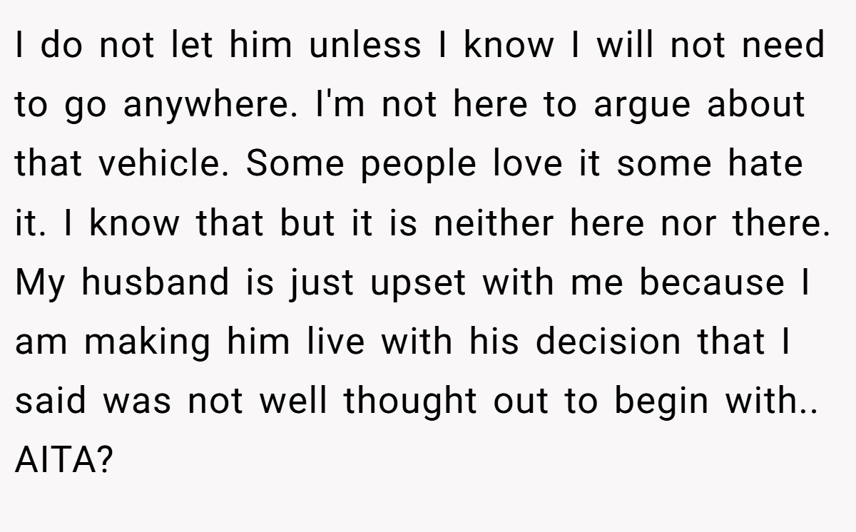 I do not let him unless I know I will not need to go anywhere. I'm not here to argue about that vehicle. Some people love it some hate it. I know that but it is neither here nor there. My husband is just upset with me because I am making him live with his decision that I said was not well thought out to begin with.. AITA?