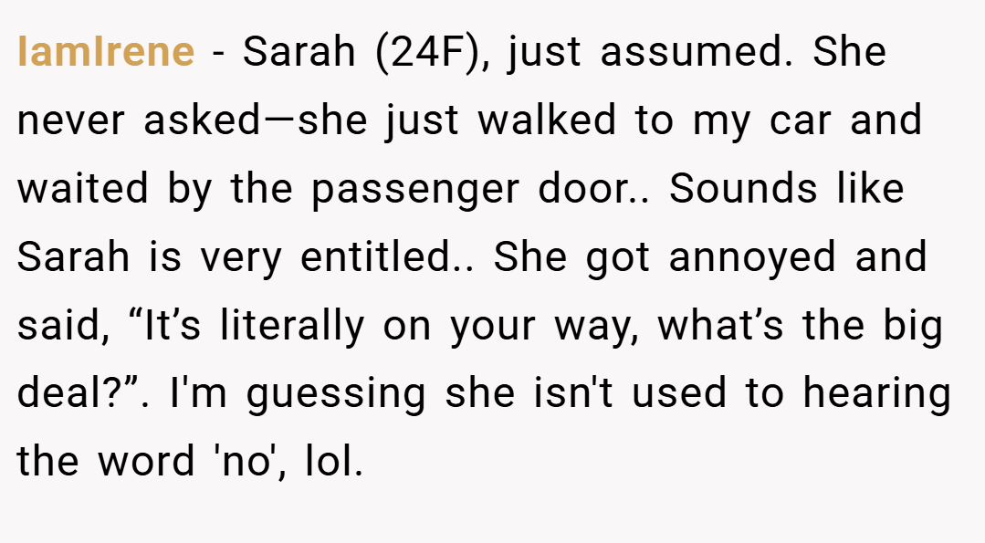 IamIrene − Sarah (24F), just assumed. She never asked—she just walked to my car and waited by the passenger door.. Sounds like Sarah is very entitled.. She got annoyed and said, “It’s literally on your way, what’s the big deal?”. I'm guessing she isn't used to hearing the word 'no', lol.
