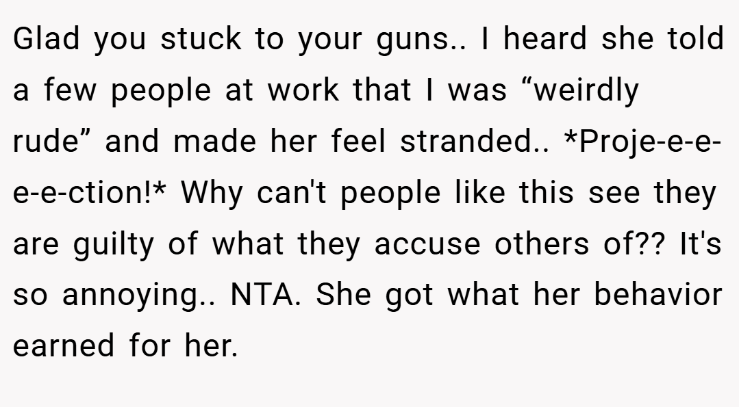 Glad you stuck to your guns.. I heard she told a few people at work that I was “weirdly rude” and made her feel stranded.. *Proje-e-e-e-e-ction!* Why can't people like this see they are guilty of what they accuse others of?? It's so annoying.. NTA. She got what her behavior earned for her.