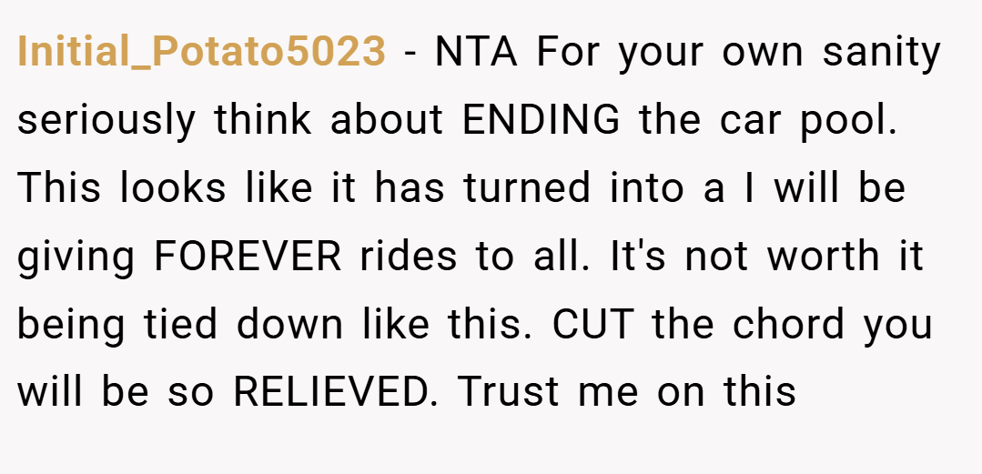 Initial_Potato5023 − NTA For your own sanity seriously think about ENDING the car pool. This looks like it has turned into a I will be giving FOREVER rides to all. It's not worth it being tied down like this. CUT the chord you will be so RELIEVED. Trust me on this