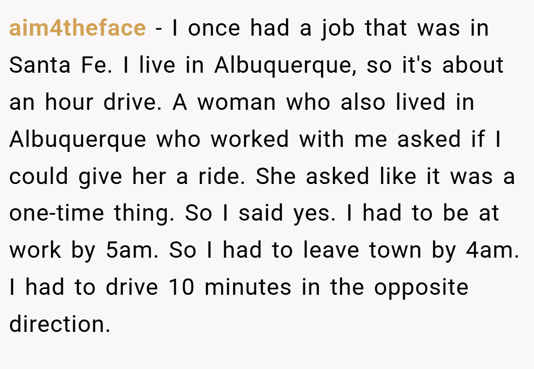 aim4theface − I once had a job that was in Santa Fe. I live in Albuquerque, so it's about an hour drive. A woman who also lived in Albuquerque who worked with me asked if I could give her a ride. She asked like it was a one-time thing. So I said yes. I had to be at work by 5am. So I had to leave town by 4am. I had to drive 10 minutes in the opposite direction.