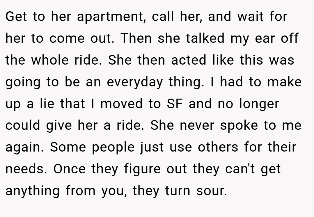 Get to her apartment, call her, and wait for her to come out. Then she talked my ear off the whole ride. She then acted like this was going to be an everyday thing. I had to make up a lie that I moved to SF and no longer could give her a ride. She never spoke to me again. Some people just use others for their needs. Once they figure out they can't get anything from you, they turn sour.