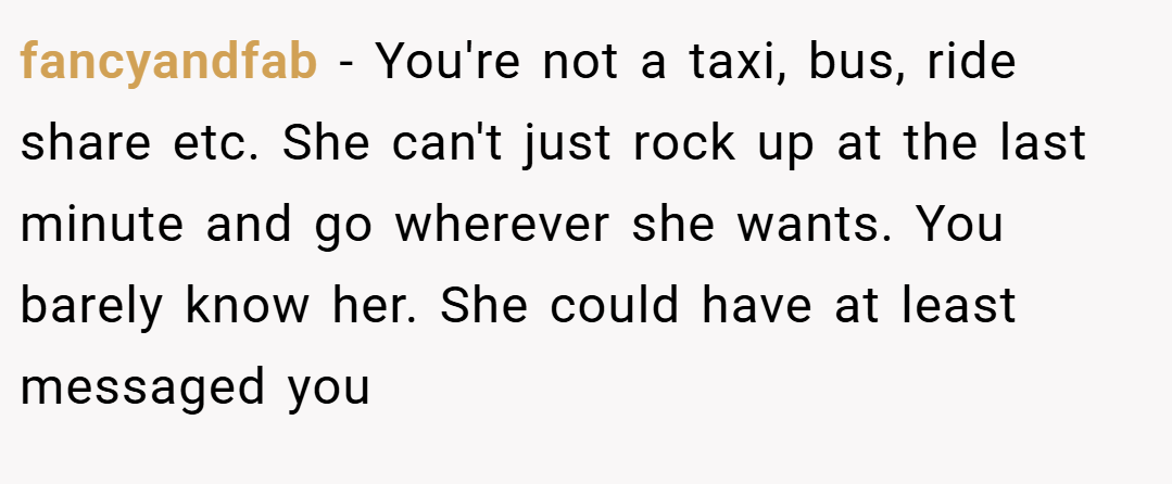 fancyandfab − You're not a taxi, bus, ride share etc. She can't just rock up at the last minute and go wherever she wants. You barely know her. She could have at least messaged you