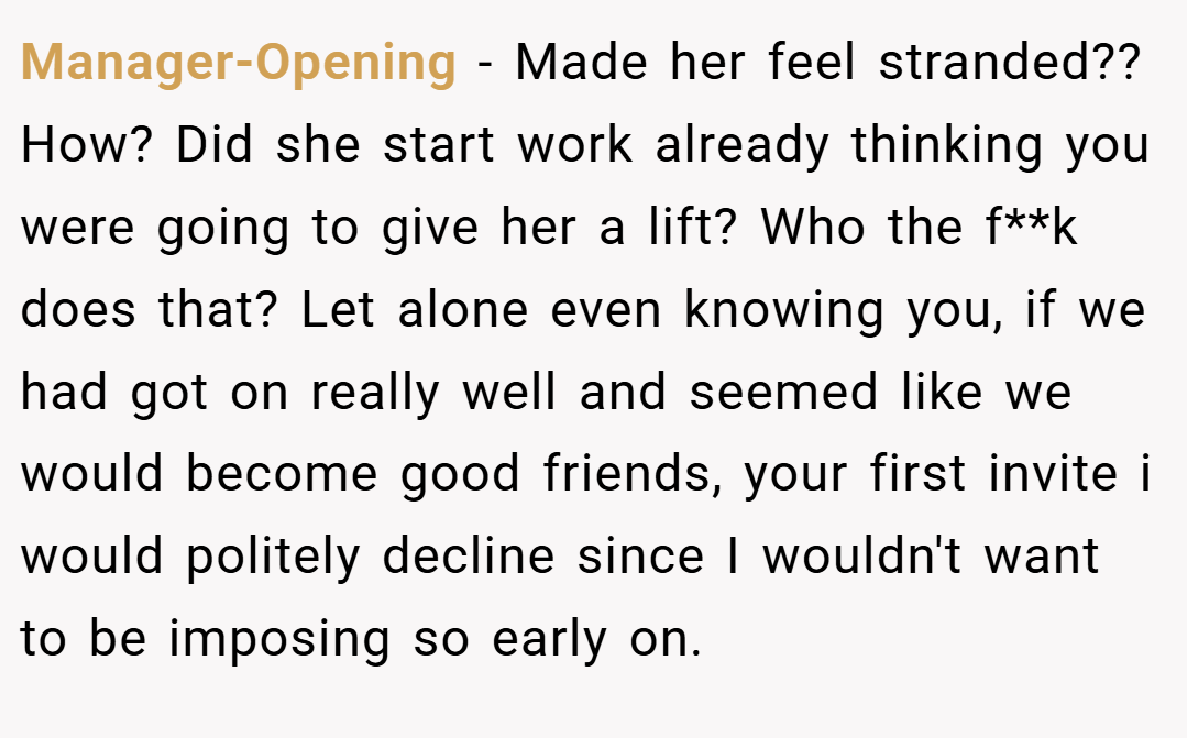 Manager-Opening − Made her feel stranded?? How? Did she start work already thinking you were going to give her a lift? Who the f**k does that? Let alone even knowing you, if we had got on really well and seemed like we would become good friends, your first invite i would politely decline since I wouldn't want to be imposing so early on.