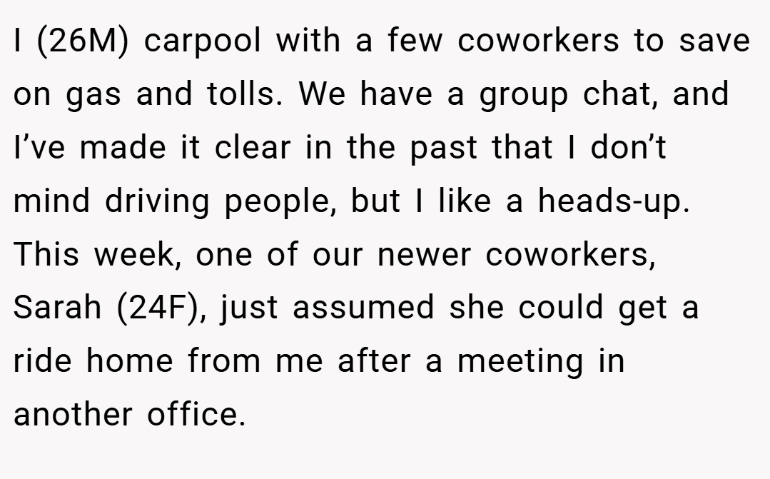 I (26M) carpool with a few coworkers to save on gas and tolls. We have a group chat, and I’ve made it clear in the past that I don’t mind driving people, but I like a heads-up. This week, one of our newer coworkers, Sarah (24F), just assumed she could get a ride home from me after a meeting in another office.