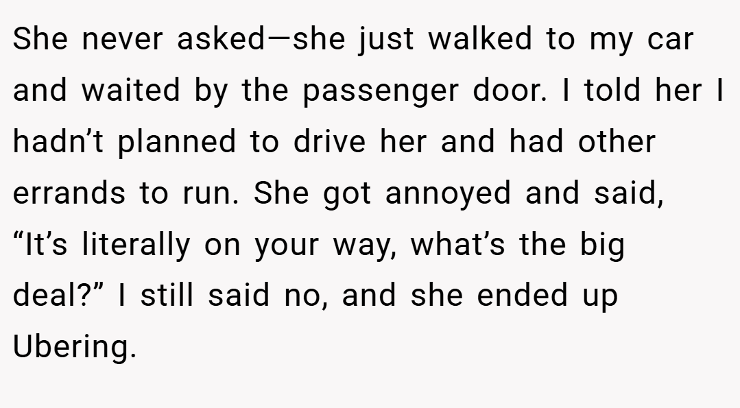 She never asked—she just walked to my car and waited by the passenger door. I told her I hadn’t planned to drive her and had other errands to run. She got annoyed and said, “It’s literally on your way, what’s the big deal?” I still said no, and she ended up Ubering.