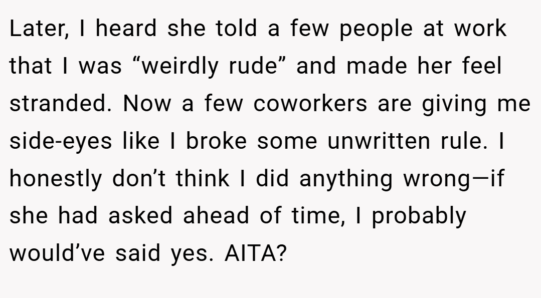 Later, I heard she told a few people at work that I was “weirdly rude” and made her feel stranded. Now a few coworkers are giving me side-eyes like I broke some unwritten rule. I honestly don’t think I did anything wrong—if she had asked ahead of time, I probably would’ve said yes. AITA?