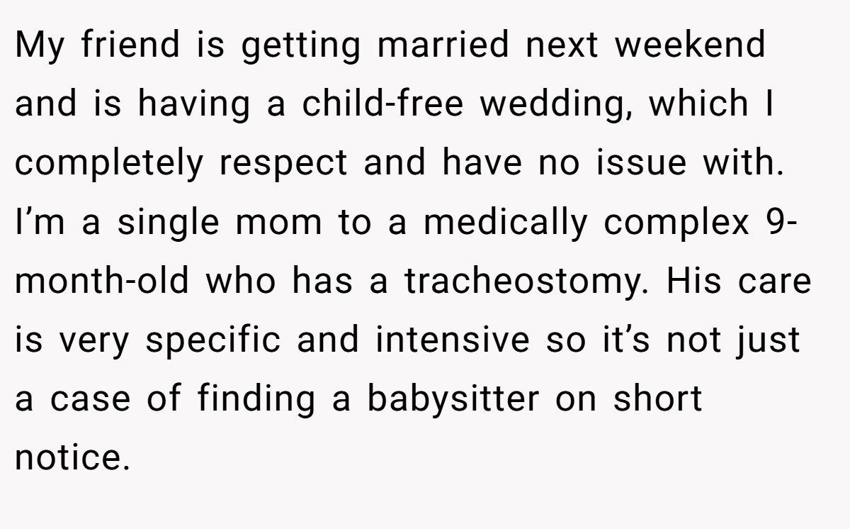 My friend is getting married next weekend and is having a child-free wedding, which I completely respect and have no issue with. I’m a single mom to a medically complex 9-month-old who has a tracheostomy. His care is very specific and intensive so it’s not just a case of finding a babysitter on short notice.