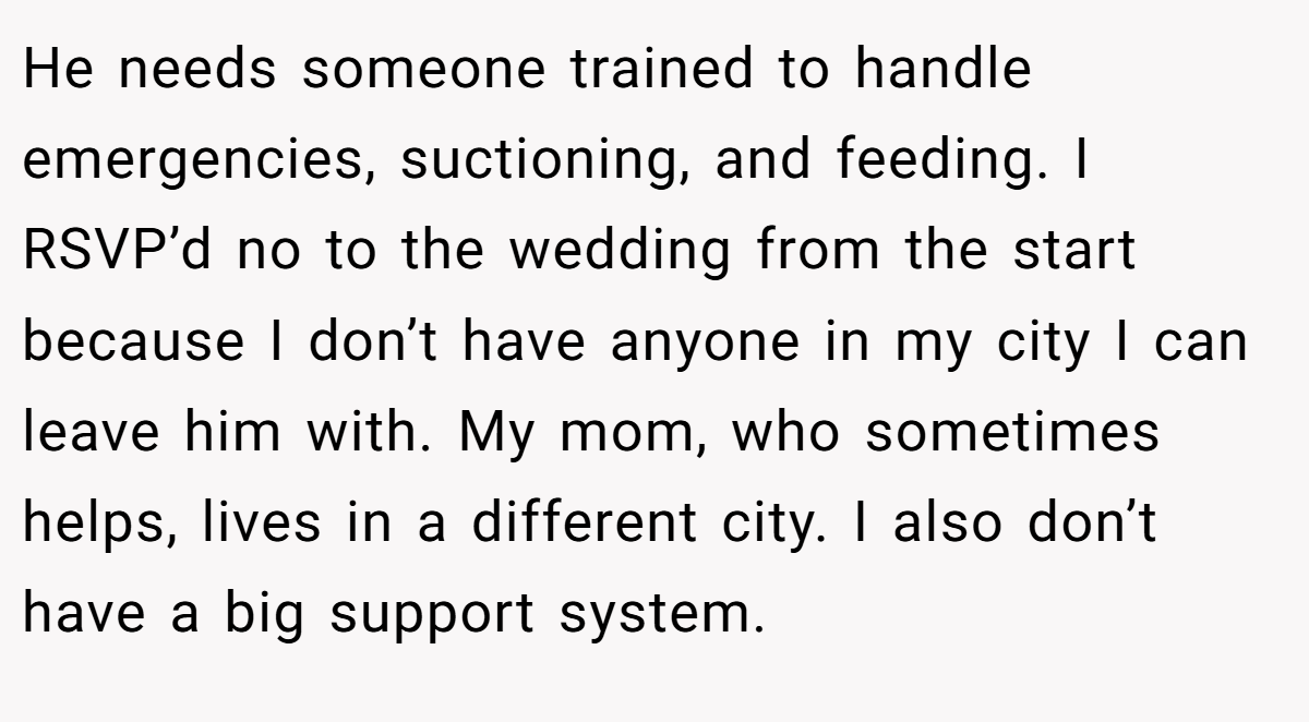 He needs someone trained to handle emergencies, suctioning, and feeding. I RSVP’d no to the wedding from the start because I don’t have anyone in my city I can leave him with. My mom, who sometimes helps, lives in a different city. I also don’t have a big support system.