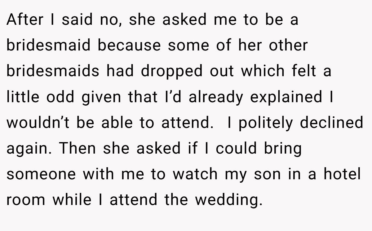 After I said no, she asked me to be a bridesmaid because some of her other bridesmaids had dropped out which felt a little odd given that I’d already explained I wouldn’t be able to attend.  I politely declined again. Then she asked if I could bring someone with me to watch my son in a hotel room while I attend the wedding.