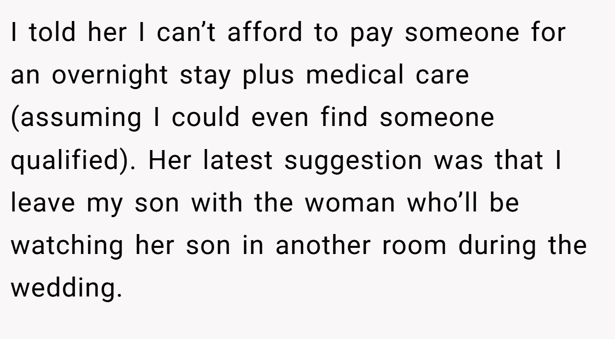 I told her I can’t afford to pay someone for an overnight stay plus medical care (assuming I could even find someone qualified). Her latest suggestion was that I leave my son with the woman who’ll be watching her son in another room during the wedding.