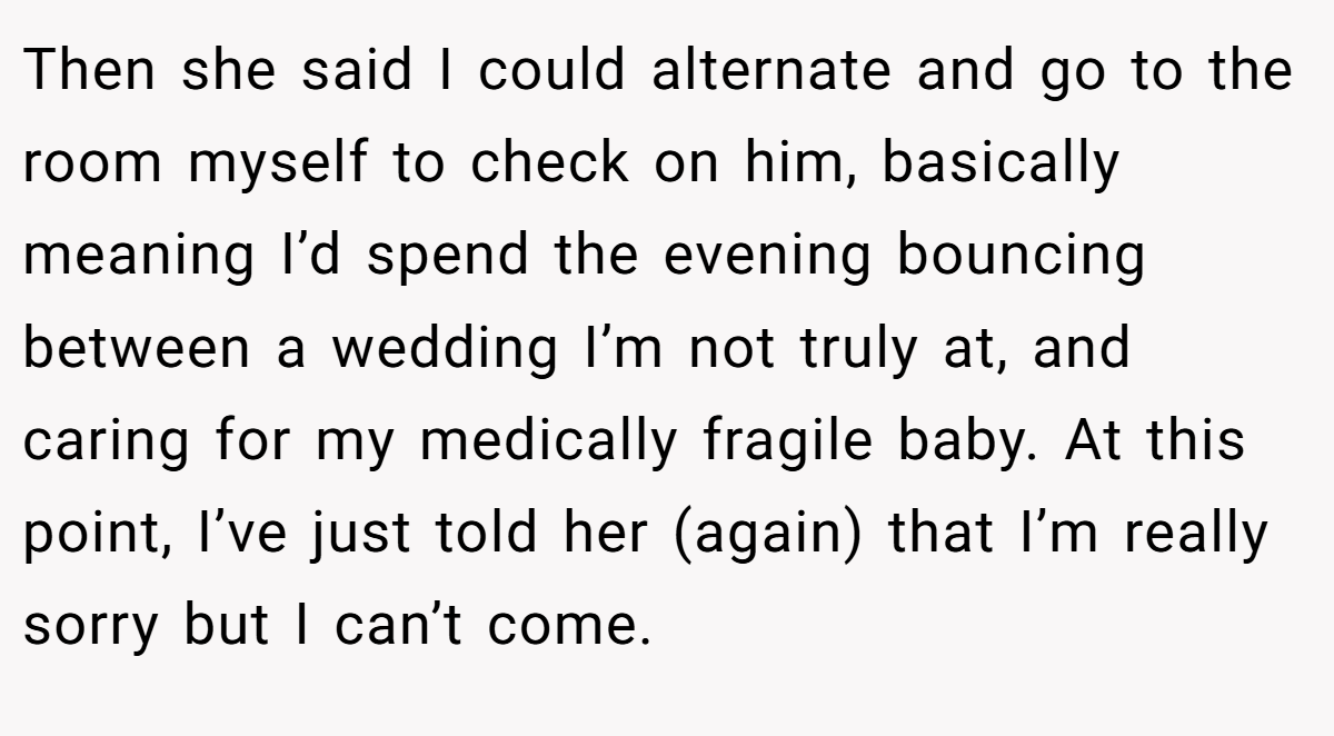 Then she said I could alternate and go to the room myself to check on him, basically meaning I’d spend the evening bouncing between a wedding I’m not truly at, and caring for my medically fragile baby. At this point, I’ve just told her (again) that I’m really sorry but I can’t come.