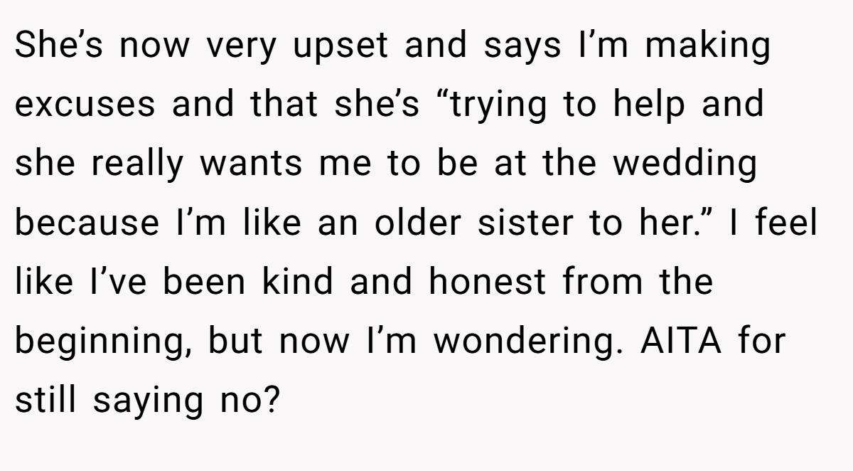 She’s now very upset and says I’m making excuses and that she’s “trying to help and she really wants me to be at the wedding because I’m like an older sister to her.” I feel like I’ve been kind and honest from the beginning, but now I’m wondering. AITA for still saying no?