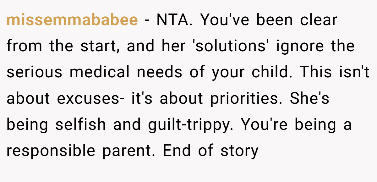 missemmababee − NTA. You've been clear from the start, and her 'solutions' ignore the serious medical needs of your child. This isn't about excuses- it's about priorities. She's being selfish and guilt-trippy. You're being a responsible parent. End of story