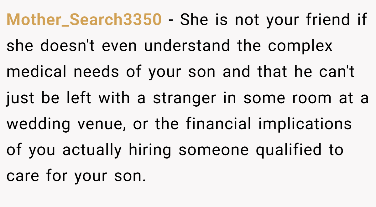 Mother_Search3350 − She is not your friend if she doesn't even understand the complex medical needs of your son and that he can't just be left with a stranger in some room at a wedding venue, or the financial implications of you actually hiring someone qualified to care for your son.