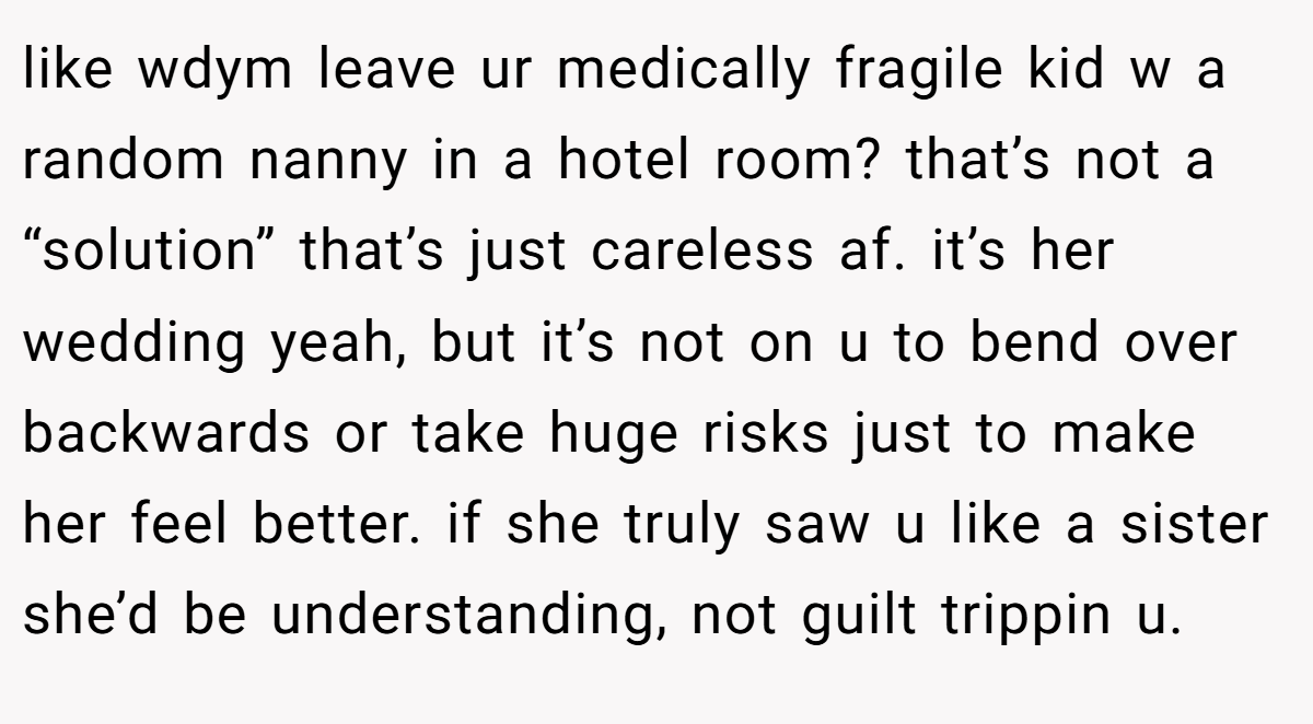 like wdym leave ur medically fragile kid w a random nanny in a hotel room? that’s not a “solution” that’s just careless af. it’s her wedding yeah, but it’s not on u to bend over backwards or take huge risks just to make her feel better. if she truly saw u like a sister she’d be understanding, not guilt trippin u.