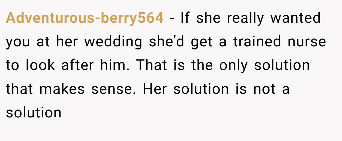 Adventurous-berry564 − If she really wanted you at her wedding she’d get a trained nurse to look after him. That is the only solution that makes sense. Her solution is not a solution