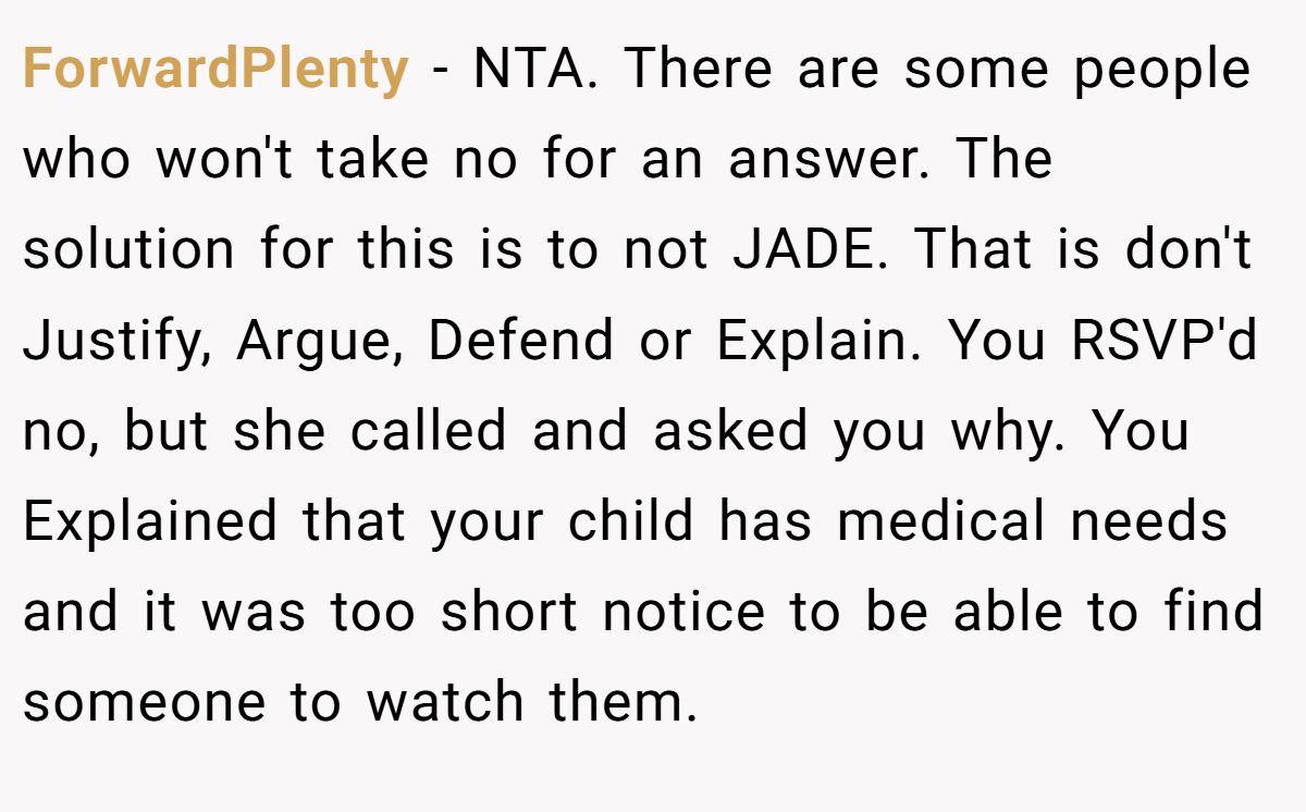 ForwardPlenty − NTA. There are some people who won't take no for an answer. The solution for this is to not JADE. That is don't Justify, Argue, Defend or Explain. You RSVP'd no, but she called and asked you why. You Explained that your child has medical needs and it was too short notice to be able to find someone to watch them.