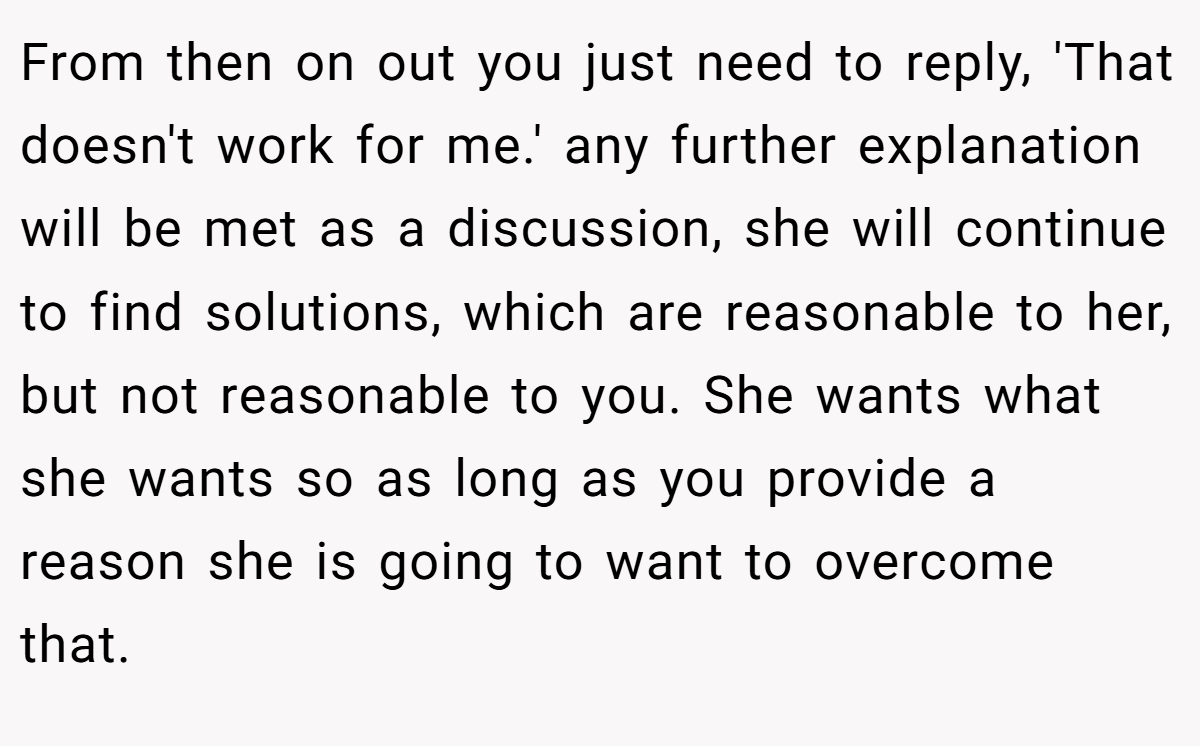 From then on out you just need to reply, 'That doesn't work for me.' any further explanation will be met as a discussion, she will continue to find solutions, which are reasonable to her, but not reasonable to you. She wants what she wants so as long as you provide a reason she is going to want to overcome that.