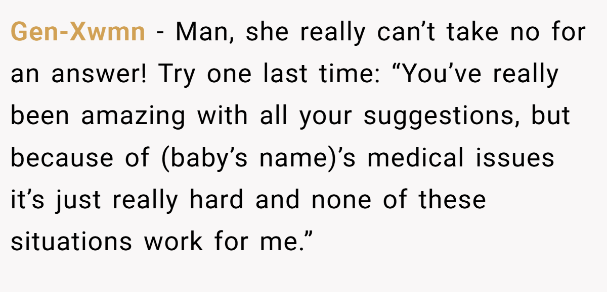 Gen-Xwmn − Man, she really can’t take no for an answer! Try one last time: “You’ve really been amazing with all your suggestions, but because of (baby’s name)’s medical issues it’s just really hard and none of these situations work for me.”
