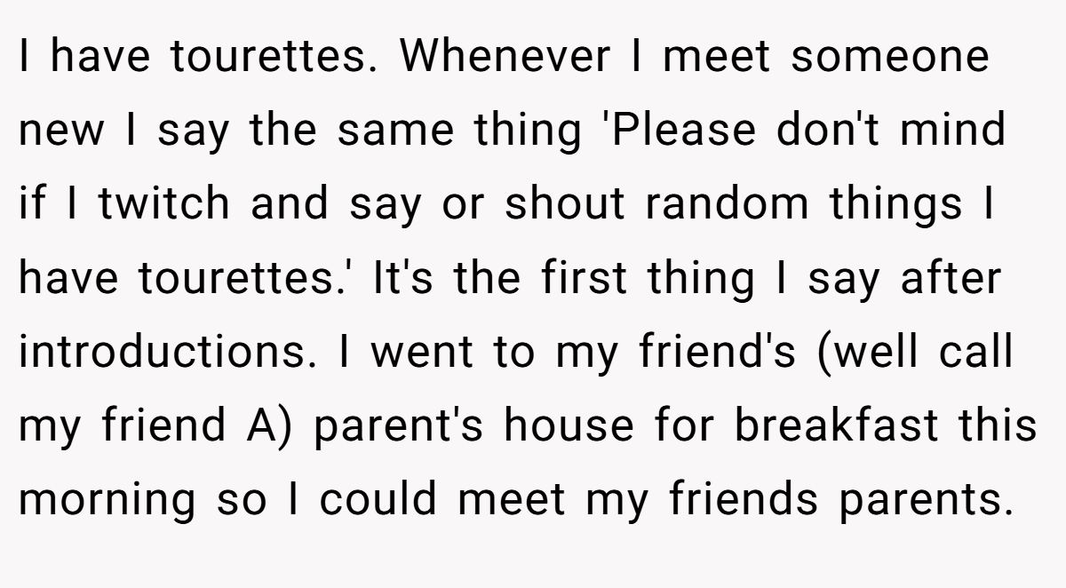 I have tourettes. Whenever I meet someone new I say the same thing 'Please don't mind if I twitch and say or shout random things I have tourettes.' It's the first thing I say after introductions. I went to my friend's (well call my friend A) parent's house for breakfast this morning so I could meet my friends parents.