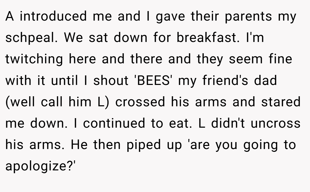 A introduced me and I gave their parents my schpeal. We sat down for breakfast. I'm twitching here and there and they seem fine with it until I shout 'BEES' my friend's dad (well call him L) crossed his arms and stared me down. I continued to eat. L didn't uncross his arms. He then piped up 'are you going to apologize?'