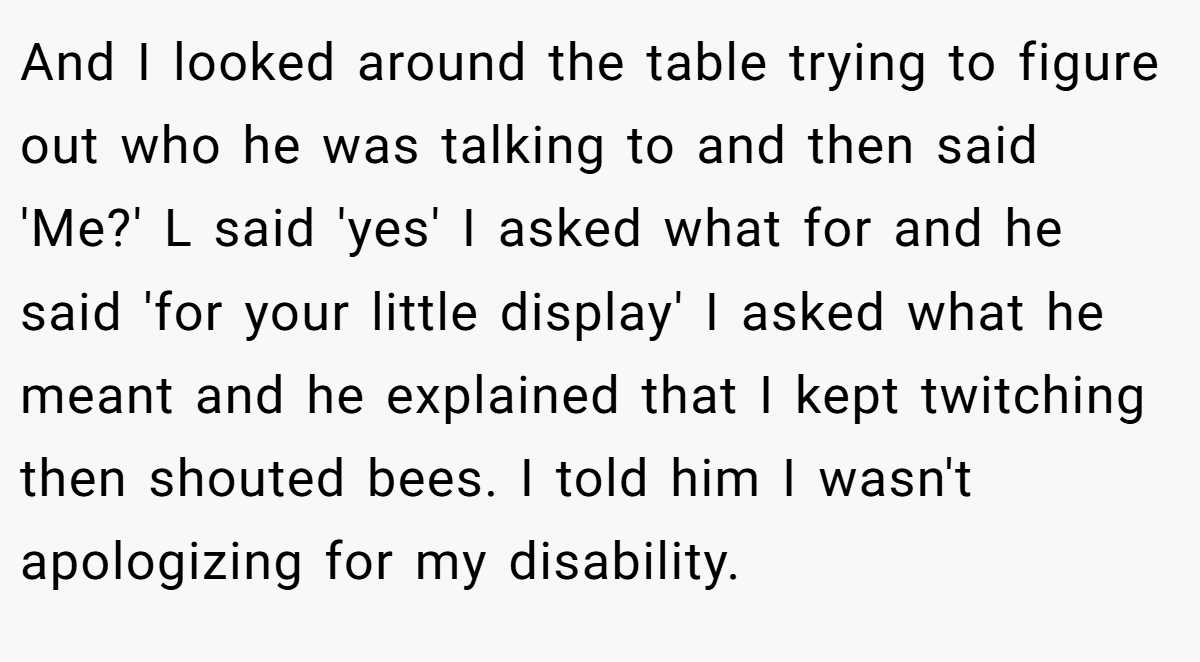 And I looked around the table trying to figure out who he was talking to and then said 'Me?' L said 'yes' I asked what for and he said 'for your little display' I asked what he meant and he explained that I kept twitching then shouted bees. I told him I wasn't apologizing for my disability.