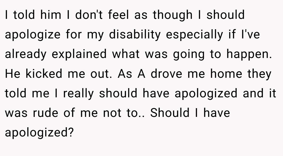 I told him I don't feel as though I should apologize for my disability especially if I've already explained what was going to happen. He kicked me out. As A drove me home they told me I really should have apologized and it was rude of me not to.. Should I have apologized?