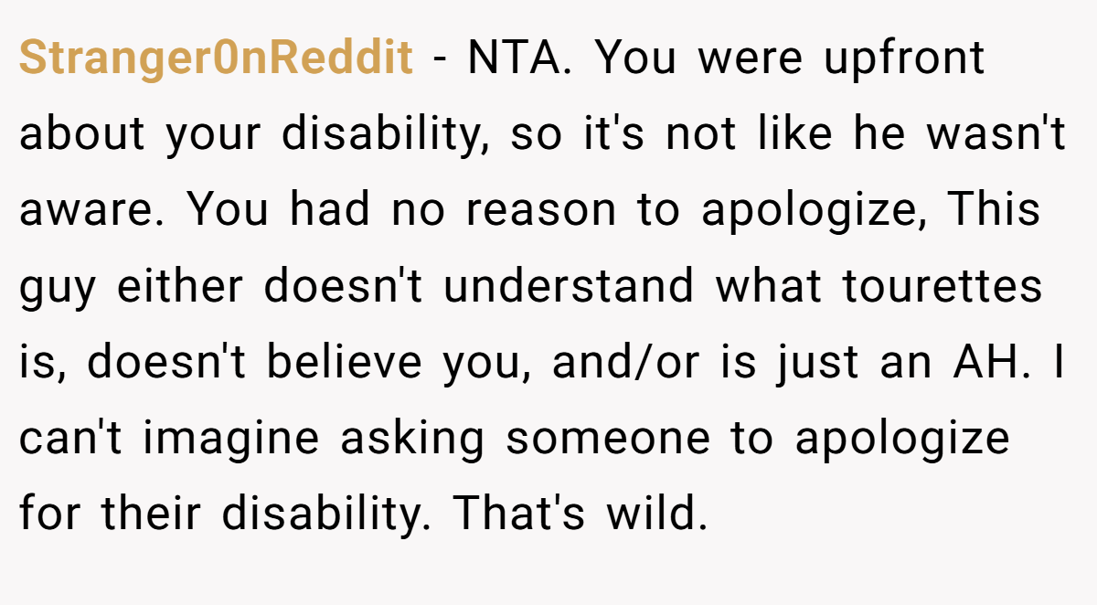 Stranger0nReddit − NTA. You were upfront about your disability, so it's not like he wasn't aware. You had no reason to apologize, This guy either doesn't understand what tourettes is, doesn't believe you, and/or is just an AH. I can't imagine asking someone to apologize for their disability. That's wild.