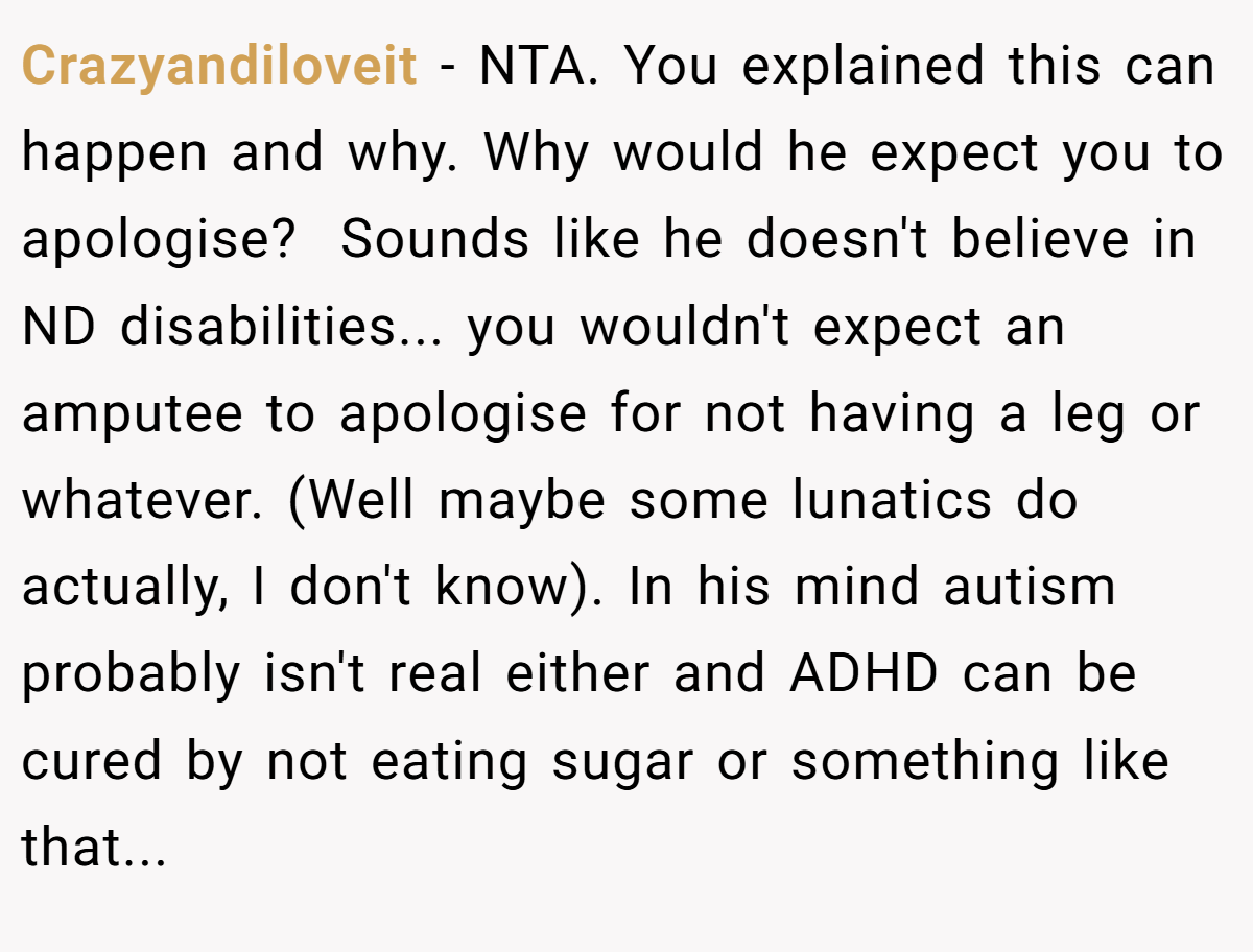 Crazyandiloveit − NTA. You explained this can happen and why. Why would he expect you to apologise?  Sounds like he doesn't believe in ND disabilities... you wouldn't expect an amputee to apologise for not having a leg or whatever. (Well maybe some lunatics do actually, I don't know). In his mind autism probably isn't real either and ADHD can be cured by not eating sugar or something like that...