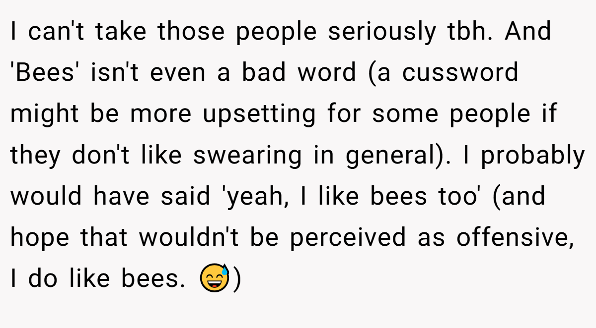 I can't take those people seriously tbh. And 'Bees' isn't even a bad word (a cussword might be more upsetting for some people if they don't like swearing in general). I probably would have said 'yeah, I like bees too' (and hope that wouldn't be perceived as offensive, I do like bees. 😅)