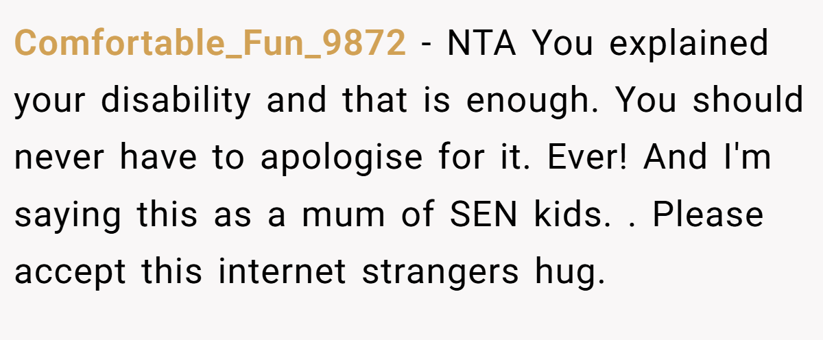 Comfortable_Fun_9872 − NTA You explained your disability and that is enough. You should never have to apologise for it. Ever! And I'm saying this as a mum of SEN kids. . Please accept this internet strangers hug. 