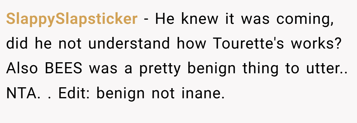 SlappySlapsticker − He knew it was coming, did he not understand how Tourette's works? Also BEES was a pretty benign thing to utter.. NTA. . Edit: benign not inane.