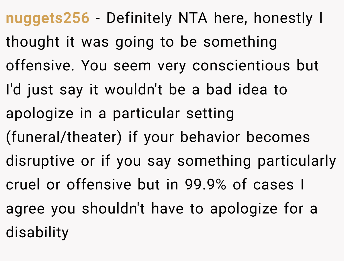 nuggets256 − Definitely NTA here, honestly I thought it was going to be something offensive. You seem very conscientious but I'd just say it wouldn't be a bad idea to apologize in a particular setting (funeral/theater) if your behavior becomes disruptive or if you say something particularly cruel or offensive but in 99.9% of cases I agree you shouldn't have to apologize for a disability