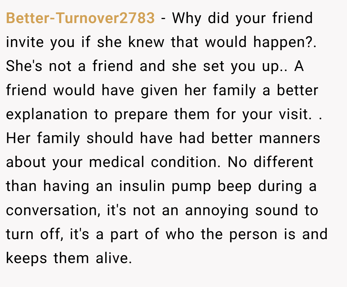 Better-Turnover2783 − Why did your friend invite you if she knew that would happen?. She's not a friend and she set you up.. A friend would have given her family a better explanation to prepare them for your visit. . Her family should have had better manners about your medical condition. No different than having an insulin pump beep during a conversation, it's not an annoying sound to turn off, it's a part of who the person is and keeps them alive.
