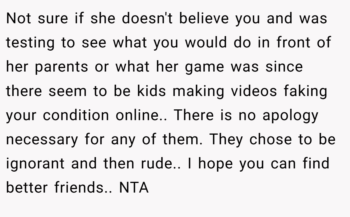 Not sure if she doesn't believe you and was testing to see what you would do in front of her parents or what her game was since there seem to be kids making videos faking your condition online.. There is no apology necessary for any of them. They chose to be ignorant and then rude.. I hope you can find better friends.. NTA 