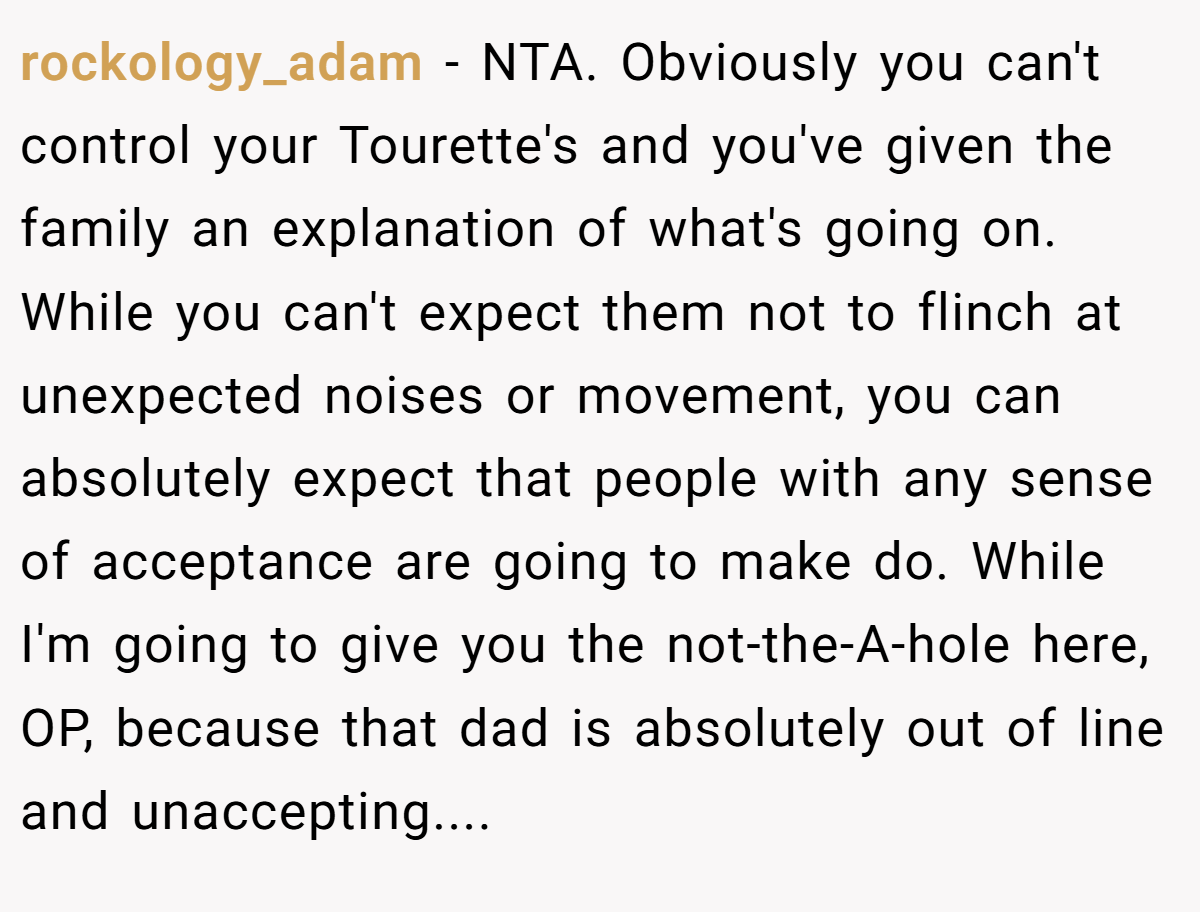rockology_adam − NTA. Obviously you can't control your Tourette's and you've given the family an explanation of what's going on. While you can't expect them not to flinch at unexpected noises or movement, you can absolutely expect that people with any sense of acceptance are going to make do. While I'm going to give you the not-the-A-hole here, OP, because that dad is absolutely out of line and unaccepting....
