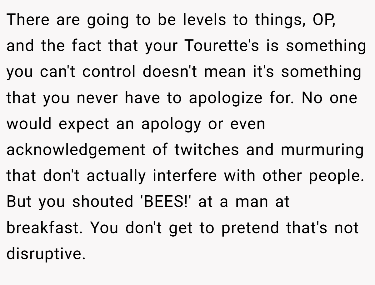 There are going to be levels to things, OP, and the fact that your Tourette's is something you can't control doesn't mean it's something that you never have to apologize for. No one would expect an apology or even acknowledgement of twitches and murmuring that don't actually interfere with other people. But you shouted 'BEES!' at a man at breakfast. You don't get to pretend that's not disruptive.