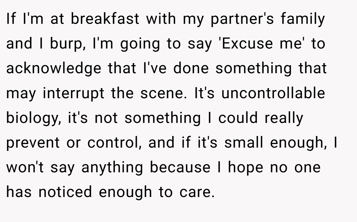If I'm at breakfast with my partner's family and I burp, I'm going to say 'Excuse me' to acknowledge that I've done something that may interrupt the scene. It's uncontrollable biology, it's not something I could really prevent or control, and if it's small enough, I won't say anything because I hope no one has noticed enough to care.