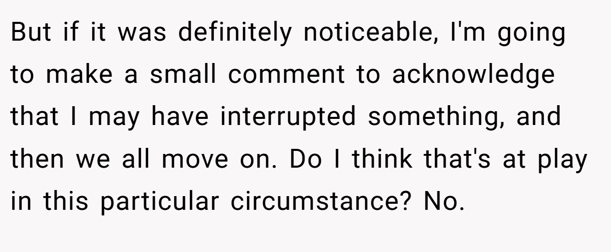 But if it was definitely noticeable, I'm going to make a small comment to acknowledge that I may have interrupted something, and then we all move on. Do I think that's at play in this particular circumstance? No.