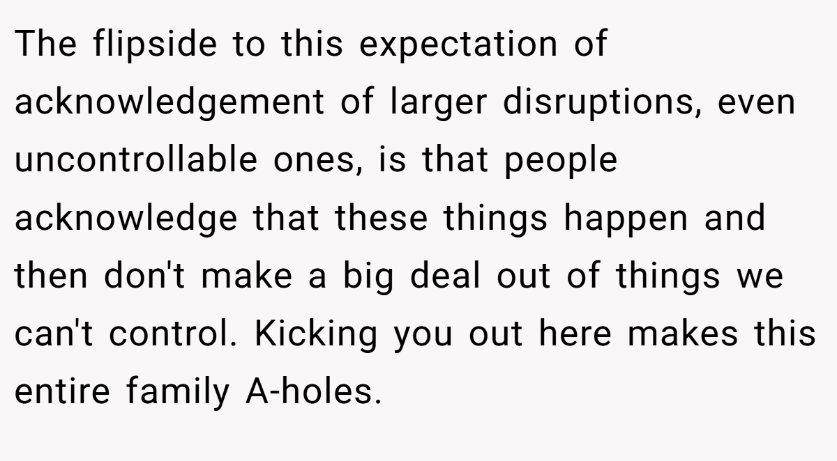 The flipside to this expectation of acknowledgement of larger disruptions, even uncontrollable ones, is that people acknowledge that these things happen and then don't make a big deal out of things we can't control. Kicking you out here makes this entire family A-holes.