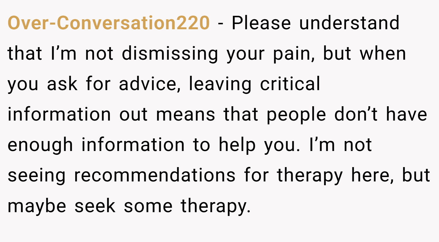 Over-Conversation220 − Please understand that I’m not dismissing your pain, but when you ask for advice, leaving critical information out means that people don’t have enough information to help you. I’m not seeing recommendations for therapy here, but maybe seek some therapy.