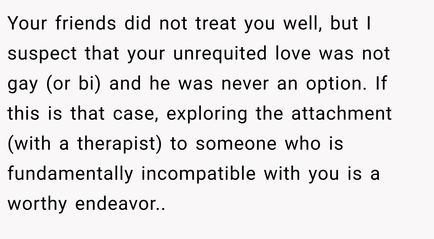 Your friends did not treat you well, but I suspect that your unrequited love was not gay (or bi) and he was never an option. If this is that case, exploring the attachment (with a therapist) to someone who is fundamentally incompatible with you is a worthy endeavor..